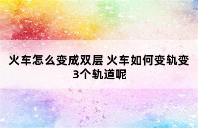 火车怎么变成双层 火车如何变轨变3个轨道呢